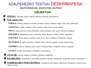 AZALPENEZKO TESTUA: DESKRIBAPENA
                    IDAZTERAKOAN, KONTUTAN IZATEKO:
                                     OBJEKTUA
ZER DA: Aparatua, tresna, makina, garraioa, jostailua, instrumentua
NOLAKOA DA:
  FORMA: biribila, esferikoa, karratua, obalatua, zuzena, kurbatua, argala, fina, estua, puntaduna
  TAMAINA: handia, erraldoia, txikia, ñiminoa, altua, baxua, luzea, zabala
  PISUA: arina, pisutsua, beruna bezalakoa, luma bezalakoa, asko, gutzi, hauskaitza, gogorra
  KOLOREA: Adistiratsua, argia, gorrimina, ahula, deigarria, berdea, urdina, marraduna,
  EGITURA: leuna, ligorra, zimurtua, latza, gozoa, laua, irristakorra, koipetsua, atsegina

  MATERIALA: egurra, plastikoa, kristala, beira, altzairua, papera, metala, buztina, basa,

  ZAPOREA: gozoa, mingotsa, gazia, geza, motela, garratza, zoragarria, samina, atseginan

  USAINA: sendoa, desatsegina, nazkagarria, higuingarria,

ATALAK: goikoa, behekoa, zentrukoa, barrukoa, kanpokoa, ….
ERABILERA: margotzeko, irakurtzeko, jolasteko, idazteko, ebakitzeko, lurrintzeko, jateko, apaintzeko…
NORBERAREN PERTZEPZIOA: liluragarria, miresgarria, nabarmena, ikaragarria, zatarra, berria,
zaharra, itsusia,
 