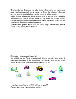 “Emakume bat da. Emakumea oso lodia da, ile beltza, motza eta kizkurra du,
sudur handia eta ezpainak gorriz margotuta. Ezkerreko belarrian belarritako
luze eta horia du; eskuineko belarrian, berriz, ez du belarritakorik.
Udako tiradun soineko marraduna darama jantzita, ez oso luzea. Soinekoak
kolore asko ditu. Oinetan sandalia horiak ditu eta lepoan zapi berdea. Pultsera
eta eraztun ugari daramatza eta eskuineko eskuan eguzkitako txiki-txiki bat.
Eguzkitakoa marraduna eta txuri-urdina da.
Eguzkitakoaren gainean txori txiki eta urdina dago. Emakumearen ondoan,
berriz, txakur marroi, handi eta argala.”
Zein irudiari dagokio deskribapen hau?
“Garraiobide bat da. Ez da errepideetatik ibiltzen baina erregaia behar du
mugitzeko. Gurpilik ez du. Bertan ibiliz gero lurreko pertsonak inurriak bezain
txikiak ikusiko ditugu. Goiko aldean helizeak ditu. Zer da?”
Bururatzen al zaizkizu garraiobide gehiagoren izenak?
Marraz itzazu bururatzen zaizkizun guztiak:
 