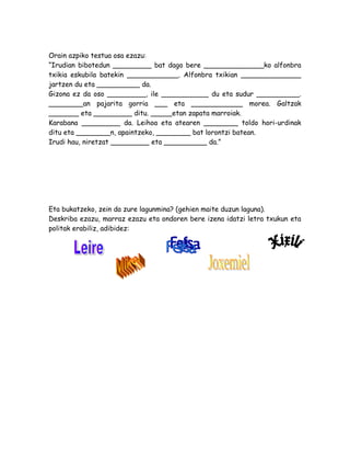 Orain azpiko testua osa ezazu:
“Irudian bibotedun _________ bat dago bere ______________ko alfonbra
txikia eskubila batekin ____________. Alfonbra txikian ______________
jartzen du eta __________ da.
Gizona ez da oso _________, ile ___________ du eta sudur __________.
________an pajarita gorria ___ eta ____________ morea. Galtzak
_______ eta _________ ditu. _____etan zapata marroiak.
Karabana _________ da. Leihoa eta atearen ________ toldo hori-urdinak
ditu eta ________n, apaintzeko, ________ bat lorontzi batean.
Irudi hau, niretzat _________ eta __________ da.”
Eta bukatzeko, zein da zure lagunmina? (gehien maite duzun laguna).
Deskriba ezazu, marraz ezazu eta ondoren bere izena idatzi letra txukun eta
politak erabiliz, adibidez:
 