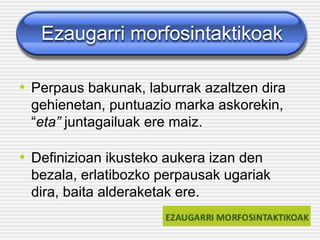 Ezaugarri morfosintaktikoak
• Perpaus bakunak, laburrak azaltzen dira
gehienetan, puntuazio marka askorekin,
“eta” juntagailuak ere maiz.
• Definizioan ikusteko aukera izan den
bezala, erlatibozko perpausak ugariak
dira, baita alderaketak ere.
 
