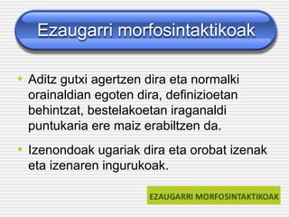 Ezaugarri morfosintaktikoak
• Aditz gutxi agertzen dira eta normalki
orainaldian egoten dira, definizioetan
behintzat, bestelakoetan iraganaldi
puntukaria ere maiz erabiltzen da.
• Izenondoak ugariak dira eta orobat izenak
eta izenaren ingurukoak.
 