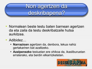 Non agertzen da
deskribapena?
• Normalean beste testu baten barnean agertzen
da eta zaila da testu deskribatzaile hutsa
aurkitzea.
• Adibidez…
▪ Narrazioan agertzen da, denbora, lekua nahiz
gertakariren bat azaltzeko.
▪ Azalpenezko testuetan ere ohikoa da, ikasliburuetan
erraterako, eta berdin elkarrizketetan.
 