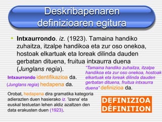 Deskribapenaren
definizioaren egitura
• Intxaurrondo. iz. (1923). Tamaina handiko
zuhaitza, itzalpe handikoa eta zur oso onekoa,
hostoak elkartuak eta loreak dilinda dauden
gerbatan dituena, fruitua intxaurra duena
(Junglans regia).
Intxaurrondo identifikazioa da.
“Tamaina handiko zuhaitza, itzalpe
handikoa eta zur oso onekoa, hostoak
elkartuak eta loreak dilinda dauden
gerbatan dituena, fruitua intxaurra
duena” definizioa da.
(Junglans regia) hedapena da.
Orobat, hedapena dira gramatika kategoria
adierazten duen hasierako iz. 'izena' eta
euskal testuetan lehen aldiz azaltzen den
data erakusten duen (1923).
 