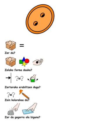 Zer da?
Zelako forma dauka?
Zertarako erabiltzen dugu?
Zein kolorekoa da?
Zer da gogorra ala biguna?
 