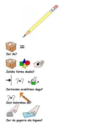 Zer da?
Zelako forma dauka?
Zertarako erabiltzen dugu?
Zein kolorekoa da?
Zer da gogorra ala biguna?
 
