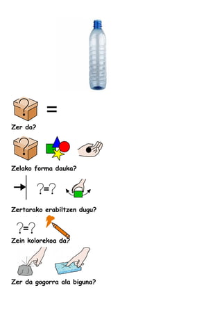 Zer da?
Zelako forma dauka?
Zertarako erabiltzen dugu?
Zein kolorekoa da?
Zer da gogorra ala biguna?
 
