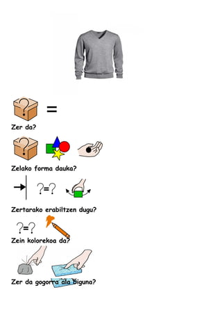 Zer da?
Zelako forma dauka?
Zertarako erabiltzen dugu?
Zein kolorekoa da?
Zer da gogorra ala biguna?
 
