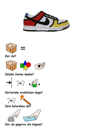 Zer da?
Zelako forma dauka?
Zertarako erabiltzen dugu?
Zein kolorekoa da?
Zer da gogorra ala biguna?
 
