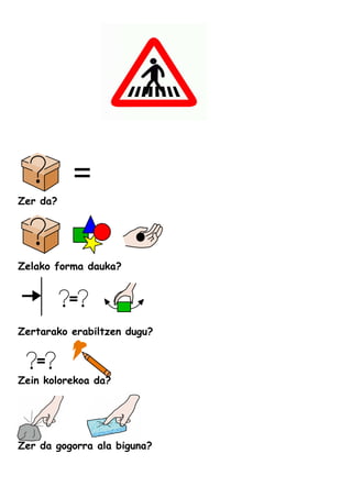 Zer da?
Zelako forma dauka?
Zertarako erabiltzen dugu?
Zein kolorekoa da?
Zer da gogorra ala biguna?
 