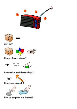 Zer da?
Zelako forma dauka?
Zertarako erabiltzen dugu?
Zein kolorekoa da?
Zer da gogorra ala biguna?
 