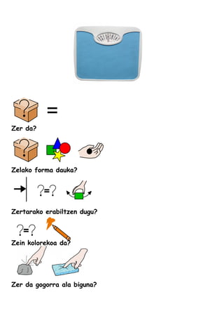 Zer da?
Zelako forma dauka?
Zertarako erabiltzen dugu?
Zein kolorekoa da?
Zer da gogorra ala biguna?
 