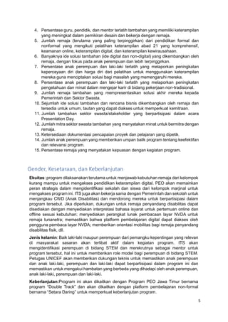 5
4. Persentase guru, pendidik, dan mentor terlatih tambahan yang memiliki keterampilan
yang meningkat dalam pemikiran desain dan bekerja dengan remaja.
5. Jumlah remaja (terutama yang paling terpinggirkan) dari pendidikan formal dan
nonformal yang mengikuti pelatihan keterampilan abad 21 yang komprehensif,
keamanan online, keterampilan digital, dan keterampilan kewirausahaan.
6. Banyaknya ide solusi tambahan (ide digital dan non-digital) yang dikembangkan oleh
remaja, dengan fokus pada anak perempuan dan lebih terpinggirkan.
7. Persentase anak perempuan dan laki-laki terlatih yang melaporkan peningkatan
kepercayaan diri dan harga diri dari pelatihan untuk menggunakan keterampilan
mereka guna menciptakan solusi bagi masalah yang memengaruhi mereka.
8. Persentase anak perempuan dan laki-laki terlatih yang melaporkan peningkatan
pengetahuan dan minat dalam mengejar karir di bidang pekerjaan non-tradisional.
9. Jumlah remaja tambahan yang mempresentasikan solusi akhir mereka kepada
Pemerintah dan Sektor Swasta.
10. Sejumlah ide solusi tambahan dan rencana bisnis dikembangkan oleh remaja dan
tersedia untuk umum, tautan yang dapat diakses untuk memperkuat kemitraan.
11. Jumlah tambahan sektor swasta/stakeholder yang berpartisipasi dalam acara
Presentation Day.
12. Jumlah mitra sektor swasta tambahan yang menyatakan minat untuk bermitra dengan
remaja.
13. Ketersediaan dokumentasi pencapaian proyek dan pelajaran yang dipetik.
14. Jumlah anak perempuan yang memberikan umpan balik program tentang keefektifan
dan relevansi program.
15. Persentase remaja yang menyatakan kepuasan dengan kegiatan program.
Gender, Kesetaraan, dan Keberlanjutan
Ekuitas: program dilaksanakan terutama untuk menjawab kebutuhan remaja dari kelompok
kurang mampu untuk mengakses pendidikan keterampilan digital. PEO akan memainkan
peran strategis dalam mengidentifikasi sekolah dan siswa dari kelompok marjinal untuk
mengakses program ini. ITS juga akan bekerja sama dengan Pemerintah dan sekolah untuk
menjangkau CWD (Anak Disabilitas) dan mendorong mereka untuk berpartisipasi dalam
program tersebut. Jika diperlukan, dukungan untuk remaja penyandang disabilitas dapat
disediakan dengan menyediakan interpretasi bahasa isyarat untuk pertemuan online dan
offline sesuai kebutuhan; menyediakan perangkat lunak pembacaan layar NVDA untuk
remaja tunanetra; memastikan bahwa platform pembelajaran digital dapat diakses oleh
pengguna pembaca layar NVDA; memberikan orientasi mobilitas bagi remaja penyandang
disabilitas fisik, dll.
Jenis kelamin: Baik laki-laki maupun perempuan dari pemangku kepentingan yang relevan
di masyarakat sasaran akan terlibat aktif dalam kegiatan program. ITS akan
mengidentifikasi perempuan di bidang STEM dan merekrutnya sebagai mentor untuk
program tersebut, hal ini untuk memberikan role model bagi perempuan di bidang STEM.
Petugas UNICEF akan memberikan dukungan teknis untuk memastikan anak perempuan
dan anak laki-laki, perempuan dan laki-laki dapat berpartisipasi dalam program ini dan
memastikan untuk mengakui hambatan yang berbeda yang dihadapi oleh anak perempuan,
anak laki-laki, perempuan dan laki-laki.
Keberlanjutan:Program ini akan dikaitkan dengan Program PEO Jawa Timur bernama
program “Double Track” dan akan dikaitkan dengan platform pembelajaran non-formal
bernama “Setara Daring” untuk memperkuat keberlanjutan program.
 
