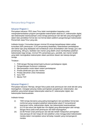 7
Rencana Kerja Program
Keluaran Program 1
Pernyataan keluaran: PEO Jawa Timur telah meningkatkan kapasitas untuk
mengimplementasikan program peningkatan keterampilan abad ke-21, keterampilan digital,
dan keterampilan kewirausahaan untuk remaja perempuan dan laki-laki yang terpinggirkan
dalam latar pendidikan formal dan non-formal dalam platform pengembangan keterampilan
Pemerintah Jawa Timur yang ada.
Indikator kinerja: 2 konsultasi dengan minimal 30 remaja berpartisipasi dalam setiap
konsultasi (50% perempuan, 0,3% penyandang disabilitas), Ketersediaan pembelajaran
dan bahan ajar yang diadaptasi dan kontekstual untuk dimanfaatkan oleh remaja, guru dan
pendamping, 200 guru, fasilitator dan mentor yang dilatih untuk memfasilitasi pelatihan
keterampilan bagi remaja, minimal 75% persentase guru, pendidik, dan mentor terlatih
yang telah meningkatkan keterampilan dalam pemikiran desain dan bekerja dengan
remaja.
Tindakan :
1. FGD dengan Remaja terkait topik kurikulum pembelajaran digital.
2. Pengembangan Kurikulum Lokakarya
3. Menyampaikan modul dalam sistem pembelajaran
4. Proses perekrutan guru dan mentor.
5. Proses rekrutmen untuk mahasiswa
6. Guru TOT
7. Mentor TOT
Keluaran Program 2
Pernyataan keluaran: Remaja, dengan fokus pada anak perempuan dan anak laki-laki yang
terpinggirkan, mengejar peluang melalui peningkatan pengetahuan, keterampilan, dan
pelatihan yang terkait dengan keterampilan abad ke-21, keterampilan digital, dan
keterampilan kewirausahaan.
Indikator kinerja:
(i) 1500 remaja (terutama yang paling terpinggirkan) dari pendidikan formal dan
nonformal yang mengikuti pelatihan keterampilan abad 21 komprehensif,
keamanan online, keterampilan digital, dan keterampilan kewirausahaan.
(ii) (ii) 210 ide solusi (ide digital dan non-digital) yang dikembangkan oleh remaja,
dengan fokus pada anak perempuan dan lebih terpinggirkan.
(iii) (iii) 80 Persen anak perempuan dan laki-laki terlatih melaporkan peningkatan
rasa percaya diri dan harga diri dari pelatihan untuk menggunakan keterampilan
mereka dalam menciptakan solusi terhadap masalah yang mempengaruhi
mereka
 