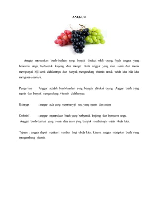 ANGGUR
Anggur merupakan buah-buahan yang banyak disukai oleh orang, buah anggur yang
bewarna ungu, berbentuk lonjong dan mungil. Buah anggur yang rasa asam dan manis
mempunyai biji kecil didalamnya dan banyak mengandung vitamin untuk tubuh kita bila kita
mengomsumsinya.
Pengertian :Anggur adalah buah-buahan yang banyak disukai orang. Anggur buah yang
manis dan banyak mengandung vitamin didalamnya.
Konsep : anggur ada yang mempunyai rasa yang manis dan asam
Defenisi : anggur merupakan buah yang berbentuk lonjong dan berwarna ungu.
Anggur buah-buahan yang manis dan asam yang banyak manfaatnya untuk tubuh kita.
Tujuan : anggur dapat memberi manfaat bagi tubuh kita, karena anggur merupkan buah yang
mengandung vitamin
 