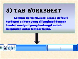 5) TAB WORKSHEET
     Lembar keria Ms.excel secara default
terdapat 3 sheet yang dilengkapi dengan
tombol navigasi yang berfungsi untuk
berpindah antar lembar kerja.
 