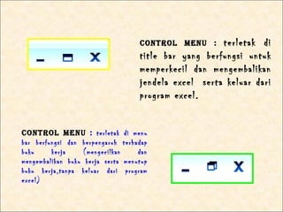 CONTROl mENu :     terletak di
                                       title bar yang berfungsi untuk
                                       memperkecil dan mengembalikan
                                       jendela excel serta keluar dari
                                       program excel.


CONTROl mENu : terletak           di menu
bar berfungsi dan berpengaruh     terhadap
buku     kerja     (mengecilkan        dan
mengembalikan buku kerja serta    menutup
buku kerja,tanpa keluar dari       program
excel)
 