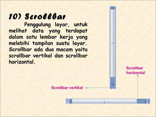 10) Scrollbar
       Penggulung layar, untuk
melihat data yang terdapat
dalam satu lembar kerja yang
melebihi tampilan suatu layar.
Scrollbar ada dua macam yaitu
scrollbar vertikal dan scrollbar
horizontal.
                                      Scrollbar
                                      horizontal


                 Scrollbar vertikal
 