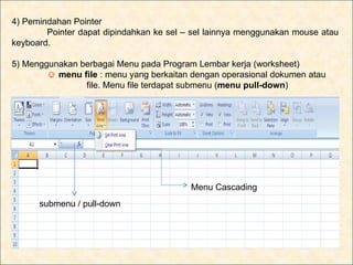 4) Pemindahan Pointer
        Pointer dapat dipindahkan ke sel – sel lainnya menggunakan mouse atau
keyboard.

5) Menggunakan berbagai Menu pada Program Lembar kerja (worksheet)
        ☺ menu file : menu yang berkaitan dengan operasional dokumen atau
                file. Menu file terdapat submenu (menu pull-down)




                                          Menu Cascading
      submenu / pull-down
 