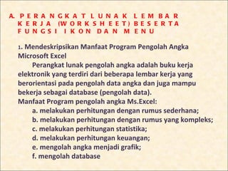 A. P E R A N G K A T L U N A K L E M B A R
   K E R J A (W O R K S H E E T ) B E S E R T A
   F U N G S I I K O N D A N M E N U

  1.Mendeskripsikan Manfaat Program Pengolah Angka
  Microsoft Excel
      Perangkat lunak pengolah angka adalah buku kerja
  elektronik yang terdiri dari beberapa lembar kerja yang
  berorientasi pada pengolah data angka dan juga mampu
  bekerja sebagai database (pengolah data).
  Manfaat Program pengolah angka Ms.Excel:
      a. melakukan perhitungan dengan rumus sederhana;
      b. melakukan perhitungan dengan rumus yang kompleks;
      c. melakukan perhitungan statistika;
      d. melakukan perhitungan keuangan;
      e. mengolah angka menjadi grafik;
      f. mengolah database
 