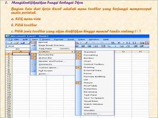 1. Mengidentifikasikan Fungsi berbagai Ikon
   Bagian lain dari kerja Excel adalah menu toolbar yang berfungsi mempercepat
   suatu perintah.
   a. Klik menu view
   b. Pilih toolbar
   c. Pilih jenis toolbar yang akan diaktifkan hingga muncul tanda centang (√ )
 