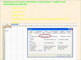 Apabila formula bar belum ditampilkan, maka langkah – langkah untuk
menampilkannya adlah sbb:
        1. klik menu tools
        2. pilih options
        3. klik tab view
        4. pada bagian show, beri tanda centang pada checklist formula bar.
        5. Klik OK
 