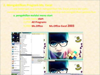 2. Mengaktifkan Program Ms. Excel
       ada beberapa cara untuk mengaktifkan Ms. Excel,antara lain yaitu:
  melalui menu start, ikon shortcut pada dekstop dan mengaktifkan jendela Run.
       a. pengaktifan melalui menu start
               1) Klik menu start
               2) Pilih All Programs
               3) Pilih Ms.Office      Ms.Office Excel 2003
 