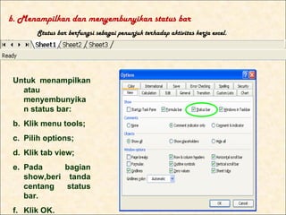 b. Menampilkan dan menyembunyikan status bar
       Status bar berfungsi sebagai penunjuk terhadap aktivitas kerja excel.




 Untuk menampilkan
   atau
   menyembunyika
   n status bar:
 b. Klik menu tools;
 c. Pilih options;
 d. Klik tab view;
 e. Pada     bagian
    show,beri tanda
    centang   status
    bar.
 f. Klik OK.
 