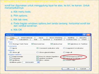C. mENAmPIlKAN dAN mENyEmBuNyIKAN SCROll BAR.
  scroll bar digunakan untuk menggulung layar ke atas, ke kiri, ke kanan. Untuk
  menampilkannya:
       a. Klik menu tools;
       b. Pilih options;
       c. Klik tab view;
       d. Pada bagian windows options,beri tanda centang horizontal scroll bar
          dan vertikal scroll bar.
       e. Klik OK
 