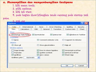 e. Menampilkan dan menyembunyikan taskpane
      1. klik menu tools;
      2. pilih options;
      3. klik tab view;
      4. pada bagian show,hilangkan tanda centang pada startup task
pane.
      5. klik OK
 