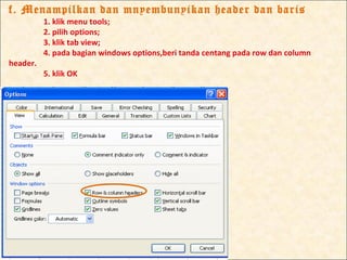 f. Menampilkan dan mnyembunyikan header dan baris
          1. klik menu tools;
          2. pilih options;
          3. klik tab view;
          4. pada bagian windows options,beri tanda centang pada row dan column
header.
          5. klik OK
 