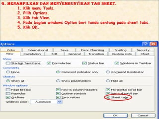 g. mENAmPIlKAN dAN mENyEmBuNyIKAN TAB SHEET.
      1. Klik menu Tools.
      2. Pilih Options.
      3. Klik tab View.
      4. Pada bagian windows Option beri tanda centang pada sheet tabs.
      5. Klik OK.
 