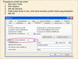 h. Pengaturan jumlah tab sheet
    1. Klik menu Tools.
    2. Pilih Options.
    3. Klik tab General.
    4. Pada kotak sheet in new work book tentukan jumlah sheet yang diinginkan.
    5. Klik OK.
 
