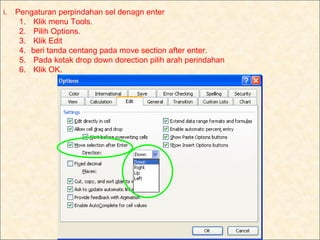 i.   Pengaturan perpindahan sel denagn enter
      1. Klik menu Tools.
      2. Pilih Options.
      3. Klik Edit
      4. beri tanda centang pada move section after enter.
      5. Pada kotak drop down dorection pilih arah perindahan
      6. Klik OK.
 