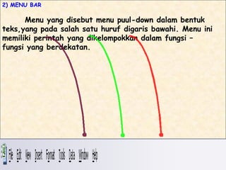 2) MENU BAR

      Menu yang disebut menu puul-down dalam bentuk
teks,yang pada salah satu huruf digaris bawahi. Menu ini
memiliki perintah yang dikelompokkan dalam fungsi –
fungsi yang berdekatan.
 