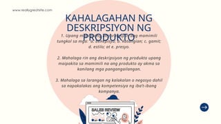 1. Upang mabigyang impormasyon ang mamimili
tungkol sa mga: a. benepisyo; b. katangian; c. gamit;
d. estilo; at e. presyo.
2. Mahalaga rin ang deskripsiyon ng produkto upang
maipakita sa mamimili na ang produkto ay akma sa
kanilang mga pangangailangan.
3. Mahalaga sa larangan ng kalakalan o negosyo dahil
sa napakalakas ang kompetensiya ng iba’t-ibang
kompanya.
www.reallygreatsite.com
KAHALAGAHAN NG
DESKRIPSIYON NG
PRODUKTO
 