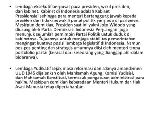 • Lembaga eksekutif berpusat pada presiden, wakil presiden,
dan kabinet. Kabinet di Indonesia adalah Kabinet
Presidensial sehingga para menteri bertanggung jawab kepada
presiden dan tidak mewakili partai politik yang ada di parlemen.
Meskipun demikian, Presiden saat ini yakni Joko Widodo yang
diusung oleh Partai Demokrasi Indonesia Perjuangan juga
menunjuk sejumlah pemimpin Partai Politik untuk duduk di
kabinetnya. Tujuannya untuk menjaga stabilitas pemerintahan
mengingat kuatnya posisi lembaga legislatif di Indonesia. Namun
pos-pos penting dan strategis umumnya diisi oleh menteri tanpa
portofolio partai (berasal dari seseorang yang dianggap ahli dalam
bidangnya).
• Lembaga Yudikatif sejak masa reformasi dan adanya amandemen
UUD 1945 dijalankan oleh Mahkamah Agung, Komisi Yudisial,
dan Mahkamah Konstitusi, termasuk pengaturan administrasi para
hakim. Meskipun demikian keberadaan Menteri Hukum dan Hak
Asasi Manusia tetap dipertahankan.
 