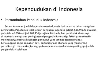 Kependudukan di Indonesia
• Pertumbuhan Penduduk Indonesia
Secara keseluran jumlah kependudukan indonesia dari tahun ke tahun mengalami
peningkatan.Pada tahun 1980 jumlah penduduk Indonesia adalah 147,49 juta jiwa dan
pada tahun 2000 menjadi 203,456 juta jiwa. Pertumbuhan penduduk khususnya
di Indonesia mengalami peningkatan dipengaruhi karena tiga faktor yaitu semakin
meningkatnya kualitas kesehatan penduduk yang terlihat dengan ditandai
berkurangnya angka kematian bayi, pertumbuhana ekonomi yang mendorong
perbaikan gizi masyarakat,kurangnya kesadaran masyarakat akan pentingnya jumlah
pengendalian kelahiran.
 