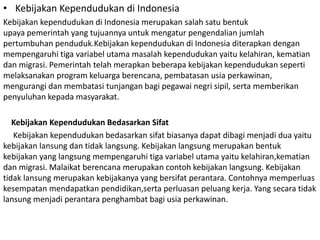 • Kebijakan Kependudukan di Indonesia
Kebijakan kependudukan di Indonesia merupakan salah satu bentuk
upaya pemerintah yang tujuannya untuk mengatur pengendalian jumlah
pertumbuhan penduduk.Kebijakan kependudukan di Indonesia diterapkan dengan
mempengaruhi tiga variabel utama masalah kependudukan yaitu kelahiran, kematian
dan migrasi. Pemerintah telah merapkan beberapa kebijakan kependudukan seperti
melaksanakan program keluarga berencana, pembatasan usia perkawinan,
mengurangi dan membatasi tunjangan bagi pegawai negri sipil, serta memberikan
penyuluhan kepada masyarakat.
Kebijakan Kependudukan Bedasarkan Sifat
Kebijakan kependudukan bedasarkan sifat biasanya dapat dibagi menjadi dua yaitu
kebijakan lansung dan tidak langsung. Kebijakan langsung merupakan bentuk
kebijakan yang langsung mempengaruhi tiga variabel utama yaitu kelahiran,kematian
dan migrasi. Malaikat berencana merupakan contoh kebijakan langsung. Kebijakan
tidak lansung merupakan kebijakanya yang bersifat perantara. Contohnya memperluas
kesempatan mendapatkan pendidikan,serta perluasan peluang kerja. Yang secara tidak
lansung menjadi perantara penghambat bagi usia perkawinan.
 