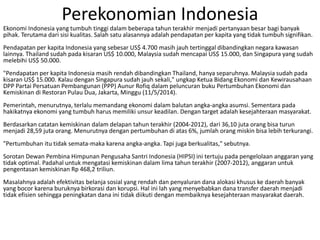 Perekonomian Indonesia
Ekonomi Indonesia yang tumbuh tinggi dalam beberapa tahun terakhir menjadi pertanyaan besar bagi banyak
pihak. Terutama dari sisi kualitas. Salah satu alasannya adalah pendapatan per kapita yang tidak tumbuh signifikan.
Pendapatan per kapita Indonesia yang sebesar US$ 4.700 masih jauh tertinggal dibandingkan negara kawasan
lainnya. Thailand sudah pada kisaran US$ 10.000, Malaysia sudah mencapai US$ 15.000, dan Singapura yang sudah
melebihi US$ 50.000.
"Pendapatan per kapita Indonesia masih rendah dibandingkan Thailand, hanya separuhnya. Malaysia sudah pada
kisaran US$ 15.000. Kalau dengan Singapura sudah jauh sekali," ungkap Ketua Bidang Ekonomi dan Kewirausahaan
DPP Partai Persatuan Pembangunan (PPP) Aunur Rofiq dalam peluncuran buku Pertumbuhan Ekonomi dan
Kemiskinan di Restoran Pulau Dua, Jakarta, Minggu (11/5/2014).
Pemerintah, menurutnya, terlalu memandang ekonomi dalam balutan angka-angka asumsi. Sementara pada
hakikatnya ekonomi yang tumbuh harus memiliki unsur keadilan. Dengan target adalah kesejahteraan masyarakat.
Berdasarkan catatan kemiskinan dalam delapan tahun terakhir (2004-2012), dari 36,10 juta orang bisa turun
menjadi 28,59 juta orang. Menurutnya dengan pertumbuhan di atas 6%, jumlah orang miskin bisa lebih terkurangi.
"Pertumbuhan itu tidak semata-maka karena angka-angka. Tapi juga berkualitas," sebutnya.
Sorotan Dewan Pembina Himpunan Pengusaha Santri Indonesia (HIPSI) ini tertuju pada pengelolaan anggaran yang
tidak optimal. Padahal untuk mengatasi kemiskinan dalam lima tahun terakhir (2007-2012), anggaran untuk
pengentasan kemiskinan Rp 468,2 triliun.
Masalahnya adalah efektivitas belanja sosial yang rendah dan penyaluran dana alokasi khusus ke daerah banyak
yang bocor karena buruknya birkorasi dan korupsi. Hal ini lah yang menyebabkan dana transfer daerah menjadi
tidak efisien sehingga peningkatan dana ini tidak diikuti dengan membaiknya kesejahteraan masyarakat daerah.
 
