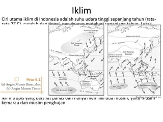 Iklim
Ciri utama iklim di Indonesia adalah suhu udara tinggi sepanjang tahun (rata-
rata 27 C), curah hujan tinggi, penyinaran matahari sepanjang tahun. Letak
astronomis suatu tempat berpengaruh terhadap tipe iklim matahri. Iklim
Indonesia termasuk dalam iklim tropis. Iklim yang ada di Indonesia antara lain:
a. Iklim musim (Iklim Muson)
Iklim ini dipengaruhi oleh angin musiman yang berubah-ubah setiap periode
tertentu. Iklim musim terdiri dari angin muson barat yang bertiup sekitar bulan
Oktober hingga April yang basah membawa musim penghujan, dan Angin
Muson Timur yang bertiup sekitar bulan April hingga bulan Oktober yang
sifatnya kering dan mengakibatkan wilayah Indonesia mengalami musim
kemarau.
b. Iklim Tropis (Iklim Panas)
Daerah Indonesia terletak di garis khatulistiwa yang otomatis akan mengalami
iklim tropis yang bersifat panas dan hanya memiliki dua musim, yaitu musim
kemarau dan musim penghujan.
 