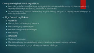 Kahalagahan ng Diskurso at Pagdidiskuro
 Ang diskurso ay fanksyunal sapagkat sa pamamagitan nito ay nagkakaroon ng ugnayan sa pagitan ng
tagapagsalita at tagapakinig at ng manunulat at mambabasa.
 Sa pamamagitan ng diskurso napaparating ang mensahe ng isang tao sa kanyang kapwa upang siya ay
lubusang maunawaan.
 Mga Elemento ng Diskurso
1. Nilalaman
 May pagbatid o mahalagang mensahe
 May mahalagang impormasyon
 May kaalamang mapakiikinabangan
 Makalilibang
2. Pananalita
 Madaling maunawaan
 May tatlong bagay na makakatulong upang madaling maunawaan ng isang pahayag
 Maaaring gumagamit ng mga salitang may tiyak na kahulugan
 