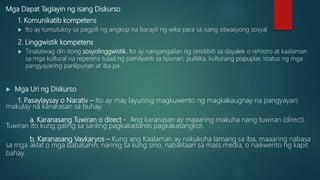 Mga Dapat Taglayin ng isang Diskurso
1. Komunikatib kompetens
 Ito ay tumutukoy sa pagpili ng angkop na barayti ng wika para sa isang sitwasyong sosyal
2. Linggwistik kompetens
 Tinatatwag din itong sosyolinggwistik. Ito ay nangangailan ng sinsitibiti sa dayalek o rehistro at kaalaman
sa mga kultural na reperens tulad ng pamilyariti sa lipunan, pulitika, kulturang popuplar, istatus ng mga
pangyayaring panlipunan at iba pa.
 Mga Uri ng Diskurso
1. Pasaylaysay o Narativ – Ito ay may layuning magkuwento ng magkakaugnay na pangyayari;
makulay na kanarasan sa buhay.
a. Karanasang Tuwiran o direct - Ang karanasan ay maaaring makuha nang tuwiran (direct).
Tuwiran ito kung galing sa sariling pagkakadanas pagkakasangkot.
b. Karanasang Vaykaryos – Kung ang Kaalaman ay nakukuha lamang sa iba, maaaring nabasa
sa mga aklat o mga babasahin, narinig sa kung sino, nabalitaan sa mass media, o naikwento ng kapit
bahay.
 