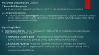 Mga Dapat Taglayin ng isang Diskurso
1. Komunikatib kompetens
 Ito ay tumutukoy sa pagpili ng angkop na barayti ng wika para sa isang sitwasyong sosyal
2. Linggwistik kompetens
 Tinatatwag din itong sosyolinggwistik. Ito ay nangangailan ng sinsitibiti sa dayalek o rehistro at kaalaman
sa mga kultural na reperens tulad ng pamilyariti sa lipunan, pulitika, kulturang popuplar, istatus ng mga
pangyayaring panlipunan at iba pa.
Mga Uri ng Diskurso
 Pasaylaysay o Narativ – Ito ay may layuning magkuwento ng magkakaugnay na pangyayari;
makulay na kanarasan sa buhay.
1. Karanasang Tuwiran o direct - Ang karanasan ay maaaring makuha nang tuwiran
(direct). Tuwiran ito kung galing sa sariling pagkakadanas pagkakasangkot.
2. Karanasang Vaykaryos – Kung ang Kaalaman ay nakukuha lamang sa iba, maaaring
nabasa sa mga aklat o mga babasahin, narinig sa kung sino, nabalitaan sa mass media,
o naikwento ng kapit bahay.
 