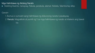 Mga Halimbawa ng Akdang Narativ
 Maikling Kwento, Sanaysay, Pabula, parabula, alamat, Nobela, Talambuhay atbp.
Gawain
1. Bumuo o sumulat isang halimbawa ng diskursong narativ/ pasalaysay
2. Panuto: Magsaliksik at pumili ng 5 sa mga halimbawa ng narativ at kilalanin ang bawat
isa.
 