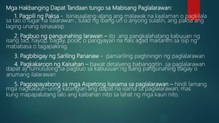 Mga Hakbanging Dapat Tandaan tungo sa Mabisang Paglalarawan:
1. Pagpili ng Paksa - Isinasaalang-alang ang malawak na kaalaman o pagkilala
sa tao o lugar na ilalarawan ; tulad ng ibang uri o anyong sulatin, ang paksa ang
laging unang isinasaisip
2. Pagbuo ng pangunahing larawan – ito ang pangkalahatang kabuuan ng
isang tao, hayop, bagay, pook, o pangyayari na nais agad maitanim sa isip ng
mababasa o tagapakinig.
3. Pagbibigay ng Sariling Pananaw - pansariling pagtiningin ng paglalarawan
4. Pagkakaroon ng Kaisahan – bawat detalyeng babanggitin sa paglalarawan
dapat ay tumutulong sa pagbuo sa kabuuuan ng isang pangunahing bagay o
anumang ilalarawan
5. Pagpapayabong sa mga Aspetong Isasama sa paglalarawan – hindi lamang
mga nagkakauri-uring katangian ang dapat na isama sa paglalarawan, mas
kung mapapalutang lalo ang kaibahan nito sa lahat ng mga kauri nito.
 