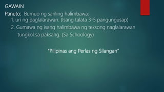 GAWAIN
Panuto: Bumuo ng sariling halimbawa:
1. uri ng paglalarawan. (Isang talata 3-5 pangungusap)
2. Gumawa ng isang halimbawa ng teksong naglalarawan
tungkol sa paksang. (Sa Schoology)
“Pilipinas ang Perlas ng Silangan”
 