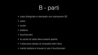 B - parti
• case disegnato e stampato con stampante 3D
• udoo
• router
• batteria
• touchscreen
• le uscite di udoo devo essere aperte
• il televisore dotato di chiavetta hdmi dlna
• niente tastiera e mouse si usa il touchscreen
 