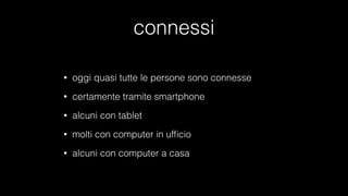 connessi
• oggi quasi tutte le persone sono connesse
• certamente tramite smartphone
• alcuni con tablet
• molti con computer in ufﬁcio
• alcuni con computer a casa
 
