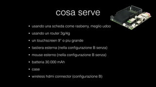 cosa serve
• usando una scheda come rasberry, meglio udoo
• usando un router 3g/4g
• un touchscreen 9” o piu grande
• tastiera esterna (nella conﬁgurazione B senza)
• mouse esterno (nella conﬁgurazione B senza)
• batteria 30.000 mAh
• case
• wireless hdmi connector (conﬁgurazione B)
 