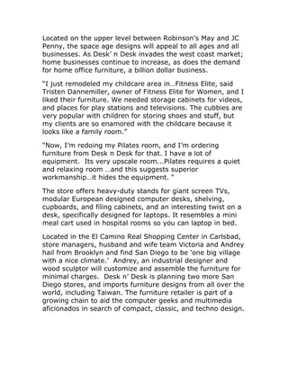 Located on the upper level between Robinson’s May and JC
Penny, the space age designs will appeal to all ages and all
businesses. As Desk’ n Desk invades the west coast market;
home businesses continue to increase, as does the demand
for home office furniture, a billion dollar business.
“I just remodeled my childcare area in…Fitness Elite, said
Tristen Dannemiller, owner of Fitness Elite for Women, and I
liked their furniture. We needed storage cabinets for videos,
and places for play stations and televisions. The cubbies are
very popular with children for storing shoes and stuff, but
my clients are so enamored with the childcare because it
looks like a family room.”
“Now, I’m redoing my Pilates room, and I’m ordering
furniture from Desk n Desk for that. I have a lot of
equipment. Its very upscale room...Pilates requires a quiet
and relaxing room …and this suggests superior
workmanship…it hides the equipment. “
The store offers heavy-duty stands for giant screen TVs,
modular European designed computer desks, shelving,
cupboards, and filing cabinets, and an interesting twist on a
desk, specifically designed for laptops. It resembles a mini
meal cart used in hospital rooms so you can laptop in bed.
Located in the El Camino Real Shopping Center in Carlsbad,
store managers, husband and wife team Victoria and Andrey
hail from Brooklyn and find San Diego to be ‘one big village
with a nice climate.’ Andrey, an industrial designer and
wood sculptor will customize and assemble the furniture for
minimal charges. Desk n’ Desk is planning two more San
Diego stores, and imports furniture designs from all over the
world, including Taiwan. The furniture retailer is part of a
growing chain to aid the computer geeks and multimedia
aficionados in search of compact, classic, and techno design.
 